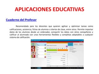 APLICACIONES EDUCATIVAS
Cuaderno del Profesor
Recomendada para los docentes que quieren agilizar y optimizar tareas como
calificaciones, asistencia, fichas de alumnos o diarios de clase, entre otros. Permite importar
datos de los alumnos desde un ordenador, compartir los datos con otros compañeros y
calificar al alumnado con unas herramientas flexibles y completas adaptables a cualquier
sistema de calificación.
 