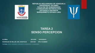 TAREA 2
SENSO PERCEPCION
REPUBLICA BOLIVARIANA DE VENEZUELA
UNIVERSIDAD YACAMBÚ
FACULTAD DE HUMANIDADES
LICENCIATURA EN PSICOLOGÍA
ESTUDIOS A DISTANCIA
BARQUISIMETO ESTADO LARA
ALUMNA: SECCIÓN EXPEDIENTE
RODRÍGUEZ DE MILLÁN JOEL ANASTACIA ED01D0V HPS-172-00009V
TUTORA: PROF. XIOMARA COROMOTO RODRIGUEZ COLMENAREZ
 