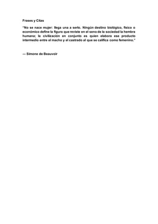 Frases y Citas
“No se nace mujer: llega una a serlo. Ningún destino biológico, físico o
económico define la figura que reviste en el seno de la sociedad la hembra
humana; la civilización en conjunto es quien elabora ese producto
intermedio entre el macho y el castrado al que se califica como femenino.”
― Simone de Beauvoir
 