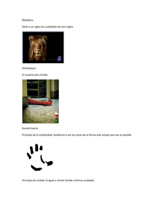 Metáfora:
Darle a un signo las cualidades de otro signo.
Sinécdoque:
Es la parte por el todo.
Gestalt teoría:
Principio de la simplicidad: tendemos a ver las cosas de la forma más simple que nos es posible.
Principio de unidad: lo igual o similar tiende a formar unidades.
 