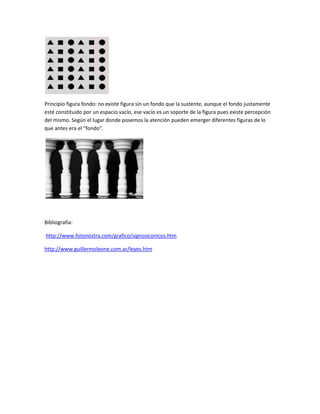 Principio figura fondo: no existe figura sin un fondo que la sustente, aunque el fondo justamente
esté constituido por un espacio vacío, ese vacío es un soporte de la figura pues existe percepción
del mismo. Según el lugar donde posemos la atención pueden emerger diferentes figuras de lo
que antes era el "fondo".
Bibliografía:
http://www.fotonostra.com/grafico/signosiconicos.htm
http://www.guillermoleone.com.ar/leyes.htm
 