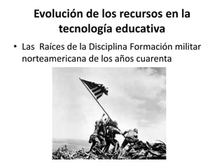 Evolución de los recursos en la
tecnología educativa
• Las Raíces de la Disciplina Formación militar
norteamericana de los años cuarenta
 