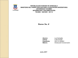 REPÚBLICA BOLIVARIANA DE VENEZUELA
MINISTERIO DEL PODER POPULAR PARA LA EDUCACIÓN UNIVERSITARIA
UNIVERSIDAD YACAMBÚ
INFORMACIÓN Y DOCUMENTACIÓN
TDI-0963 ED01D0V 2017-2
Tarea No. 2
Alumno: Luis Santaella
Cédula: V-09.418.830
Expediente: HID-151-00260V
Materia: Introducción Conservación
Junio, 2017
 