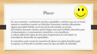 Placer
Es una sensación o sentimiento positivo, agradable o eufórico, que en su forma
natural se manifiesta cuando un individuo consciente satisface plenamente
alguna necesidad: bebida, en el caso de la sed; comida, en el caso
del hambre; descanso (sueño), para la fatiga; sexo para la libido; diversión, para
el aburrimiento; y conocimientos (científicos o no científicos)
o cultura (diferentes tipos de arte) para la ignorancia, la curiosidad y la
necesidad de desarrollar las capacidades.
La naturaleza suele asociar la sensación de placer con algún beneficio para
la especie y la Filosofía lo clasifica entre los tipos posibles de felicidad.
 