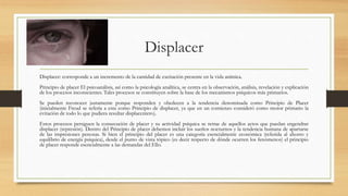 Displacer
Displacer: corresponde a un incremento de la cantidad de excitación presente en la vida anímica.
Principio de placer El psicoanálisis, así como la psicología analítica, se centra en la observación, análisis, revelación y explicación
de los procesos inconscientes. Tales procesos se constituyen sobre la base de los mecanismos psíquicos más primarios.
Se pueden reconocer justamente porque responden y obedecen a la tendencia denominada como Principio de Placer
(inicialmente Freud se refería a esta como Principio de displacer, ya que en un comienzo consideró como motor primario la
evitación de todo lo que pudiera resultar displacentero).
Estos procesos persiguen la consecución de placer y su actividad psíquica se retrae de aquellos actos que puedan engendrar
displacer (represión). Dentro del Principio de placer debemos incluir los sueños nocturnos y la tendencia humana de apartarse
de las impresiones penosas. Si bien el principio del placer es una categoría esencialmente económica (referida al ahorro y
equilibrio de energía psíquica), desde el punto de vista tópico (es decir respecto de dónde ocurren los fenómenos) el principio
de placer responde esencialmente a las demandas del Ello.
 
