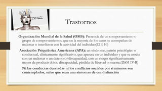 Trastornos
Organización Mundial de la Salud (OMS): Presencia de un comportamiento o
grupo de comportamientos, que en la mayoría de los casos se acompañan de
malestar o interfieren con la actividad del individuo(CIE 10)
Asociación Psiquiátrica Americana (APA): un síndrome, patrón psicológico o
conductual, clínicamente significativo, que aparece en un individuo y que se asocia
con un malestar o un deterioro/discapacidad, con un riesgo significativamente
mayor de producir dolor, discapacidad, pérdida de libertad o muerte.(DSM IV-R)
Ni las conductas desviadas ni los conflictos sociales por si mismos son
contemplados, salvo que sean una síntomas de esa disfunción
 