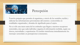 Percepción
Función psíquica que permite al organismo, a través de los sentidos, recibir y
elaborar las informaciones provenientes del exterior y convertirlas en
totalidades organizadas y dotadas de significado para el sujeto.
No es sólo una mera suma de los estímulos que llegan a nuestros receptores
sensoriales, sino que cada individuo organiza la información recibida, según sus
deseos, necesidades y experiencias. El cerebro transforma inmediatamente los
mensajes sensoriales en percepciones conscientes.
 