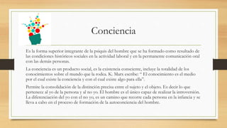 Conciencia
Es la forma superior integrante de la psiquis del hombre que se ha formado como resultado de
las condiciones históricos sociales en la actividad laboral y en la permanente comunicación oral
con las demás personas.
La conciencia es un producto social, es la existencia consciente, incluye la totalidad de los
conocimientos sobre el mundo que la rodea. K. Marx escribe: “ El conocimiento es el medio
por el cual existe la conciencia y con el cual existe algo para ella”.
Permite la consolidación de la distinción precisa entre el sujeto y el objeto. Es decir lo que
pertenece al yo de la persona y al no yo. El hombre es el único capaz de realizar la introversión.
La diferenciación del yo con el no yo, es un camino que recorre cada persona en la infancia y se
lleva a cabo en el proceso de formación de la autoconciencia del hombre.
 