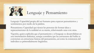 Lenguaje y Pensamiento
Lenguaje: Capacidad propia del ser humano para expresar pensamientos y
sentimientos por medio de la palabra.
Pensamiento: Capacidad que tienen las personas de formar ideas y
representaciones de la realidad en su mente, relacionando unas con otras.
Vigotsky, quien explicaba que el pensamiento y el lenguaje se desarrollaban en
una interrelación dialéctica, aunque considera que las estructuras del habla se
convierten en estructuras básicas del pensamiento, así como la conciencia del
individuo es primordialmente lingüística.
 