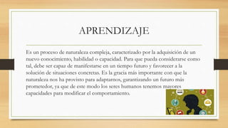 APRENDIZAJE
Es un proceso de naturaleza compleja, caracterizado por la adquisición de un
nuevo conocimiento, habilidad o capacidad. Para que pueda considerarse como
tal, debe ser capaz de manifestarse en un tiempo futuro y favorecer a la
solución de situaciones concretas. Es la gracia más importante con que la
naturaleza nos ha provisto para adaptarnos, garantizando un futuro más
prometedor, ya que de este modo los seres humanos tenemos mayores
capacidades para modificar el comportamiento.
 