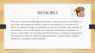 MEMORIA
Para que se pueda recordar algo del pasado, es necesario que se haya fijado, es
decir, que haya conexiones firmes capaces de reintegrarse o activarse en el
futuro. La fijación de algo se manifiesta no solo al recordarlo, sino también al
reconocerlo, y esto se da cuando las conexiones anteriores se actualizan al
volver a estimularlas. El recuerdo, el reconocimiento y la fijación son procesos
de la memoria. Para que funcione adecuadamente, se debe poder codificar,
almacenar y recuperar la información.
 
