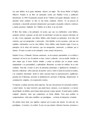 Los siete hábitos de la gente altamente efectiva (en inglés: The Seven Habits of Highly
Effective People) es un libro de autoayuda escrito por Stephen Covey y publicado
inicialmente en 1989. El propósito esencial de los 7 hábitos de la gente altamente efectiva es
aprender cómo conducir su vida en una forma realmente efectiva. Es un proceso de
crecimiento y desarrollo personal e interpersonal que requiere de grandes esfuerzos continuos
y mucha paciencia. Implantar los 7 hábitos no es fácil, es un reto total.
El libro lista treinta y dos principios de acción, que, una vez establecidos como hábitos,
ayudarán al lector a alcanzar un alto nivel de efectividad en todos los aspectos relevantes de
su vida. Covey argumenta que dichos hábitos están basados en «principios de la ética del
carácter», que son atemporales y universales. Está dividido en tres secciones, cada una con
capítulos relacionados con los siete hábitos. Estos hábitos están basados según Covey en
principios de la «ética del carácter», que son atemporales, universales y evidentes por sí
mismos. El autor se centra en los principios como esencia del proceso.
Stephen Covey, el llamado Sócrates americano, no da consejos paternalistas ni se dedica a
sermonear sin ton ni son. Su método es claro, certero y eficiente: casi un cursillo dividido en
siete etapas que el lector deberá asimilar y poner en práctica por su propia cuenta,
adaptándolas a su personalidad y aplicándolas libremente en todos los ámbitos de su vida
cotidiana. Para ello, el autor se sirve de anécdotas penetrantes y significativas destinadas a
hacernos reflexionar sobre cada uno de nuestros actos y sobre el modo de acceder al cambio,
a la verdadera efectividad: desde la visión personal hasta la autorrenovación equilibrada,
pasando por el liderazgo personal, la administración personal, el liderazgo interpersonal, la
comunicación empática y la cooperación creativa.
No importa a cuántas personas usted supervise, hay una sola persona a la cual puede cambiar:
a usted mismo. La mejor inversión que puede hacer, entonces, es en mejorarse a sí mismo
desarrollando los hábitos que le harán mejor persona y mejor gerente. Si usted quiere cambiar
cualquier situación, tiene que comportarse en forma distinta. Pero para cambiar su
comportamiento, debe antes modificar sus paradigmas – su forma de interpretar el mundo.
De adentro hacia fuera esto significa empezar por la parte más interior de cada uno: los
paradigmas, el carácter y la actitud. Es por eso que primero debemos hacernos promesas a
 