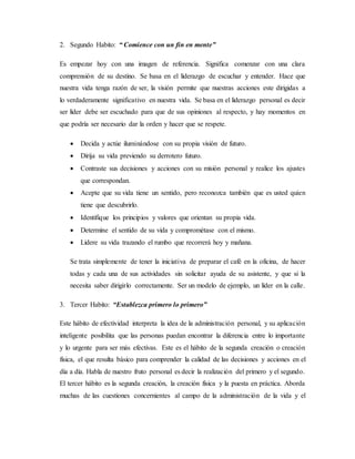 2. Segundo Habito: “ Comience con un fin en mente”
Es empezar hoy con una imagen de referencia. Significa comenzar con una clara
comprensión de su destino. Se basa en el liderazgo de escuchar y entender. Hace que
nuestra vida tenga razón de ser, la visión permite que nuestras acciones este dirigidas a
lo verdaderamente significativo en nuestra vida. Se basa en el liderazgo personal es decir
ser líder debe ser escuchado para que de sus opiniones al respecto, y hay momentos en
que podría ser necesario dar la orden y hacer que se respete.
 Decida y actúe iluminándose con su propia visión de futuro.
 Dirija su vida previendo su derrotero futuro.
 Contraste sus decisiones y acciones con su misión personal y realice los ajustes
que correspondan.
 Acepte que su vida tiene un sentido, pero reconozca también que es usted quien
tiene que descubrirlo.
 Identifique los principios y valores que orientan su propia vida.
 Determine el sentido de su vida y comprométase con el mismo.
 Lidere su vida trazando el rumbo que recorrerá hoy y mañana.
Se trata simplemente de tener la iniciativa de preparar el café en la oficina, de hacer
todas y cada una de sus actividades sin solicitar ayuda de su asistente, y que si la
necesita saber dirigirlo correctamente. Ser un modelo de ejemplo, un líder en la calle.
3. Tercer Habito: “Establezca primero lo primero”
Este hábito de efectividad interpreta la idea de la administración personal, y su aplicación
inteligente posibilita que las personas puedan encontrar la diferencia entre lo importante
y lo urgente para ser más efectivas. Este es el hábito de la segunda creación o creación
física, el que resulta básico para comprender la calidad de las decisiones y acciones en el
día a día. Habla de nuestro fruto personal es decir la realización del primero y el segundo.
El tercer hábito es la segunda creación, la creación física y la puesta en práctica. Aborda
muchas de las cuestiones concernientes al campo de la administración de la vida y el
 