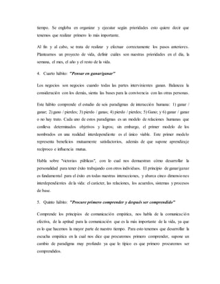 tiempo. Se engloba en organizar y ejecutar según prioridades esto quiere decir que
tenemos que realizar primero lo más importante.
Al fin y al cabo, se trata de realizar y efectuar correctamente los pasos anteriores.
Plantearnos un proyecto de vida, definir cuáles son nuestras prioridades en el día, la
semana, el mes, el año y el resto de la vida.
4. Cuarto hábito: "Pensar en ganar/ganar"
Los negocios son negocios cuando todas las partes intervinientes ganan. Balancea la
consideración con los demás, sienta las bases para la convivencia con las otras personas.
Este hábito comprende el estudio de seis paradigmas de interacción humana: 1) ganar /
ganar; 2) gano / pierdes; 3) pierdo / ganas; 4) pierdo / pierdes; 5) Gano; y 6) ganar / ganar
o no hay trato. Cada uno de estos paradigmas es un modelo de relaciones humanas que
conlleva determinados objetivos y logros; sin embargo, el primer modelo de los
nombrados en una realidad interdependiente es el único viable. Este primer modelo
representa beneficios mutuamente satisfactorios, además de que supone aprendizaje
recíproco e influencia mutua.
Habla sobre "victorias públicas", con lo cual nos demuestran cómo desarrollar la
personalidad para tener éxito trabajando con otros individuos. El principio de ganar/ganar
es fundamental para el éxito en todas nuestras interacciones, y abarca cinco dimensiones
interdependientes de la vida: el carácter, las relaciones, los acuerdos, sistemas y procesos
de base.
5. Quinto hábito: "Procure primero comprender y después ser comprendido"
Comprende los principios de comunicación empática, nos habla de la comunicación
efectiva, de la aptitud para la comunicación que es la más importante de la vida, ya que
es lo que hacemos la mayor parte de nuestro tiempo. Para esto tenemos que desarrollar la
escucha empática en la cual nos dice que procuremos primero comprender, supone un
cambio de paradigma muy profundo ya que lo típico es que primero procuremos ser
comprendidos.
 