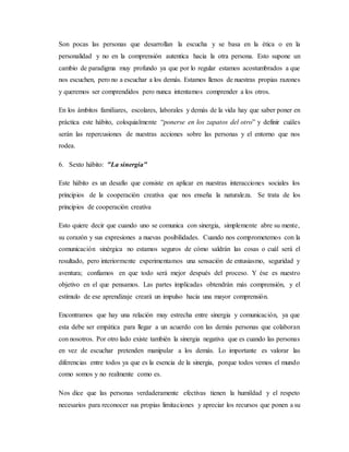 Son pocas las personas que desarrollan la escucha y se basa en la ética o en la
personalidad y no en la comprensión autentica hacia la otra persona. Esto supone un
cambio de paradigma muy profundo ya que por lo regular estamos acostumbrados a que
nos escuchen, pero no a escuchar a los demás. Estamos llenos de nuestras propias razones
y queremos ser comprendidos pero nunca intentamos comprender a los otros.
En los ámbitos familiares, escolares, laborales y demás de la vida hay que saber poner en
práctica este hábito, coloquialmente “ponerse en los zapatos del otro” y definir cuáles
serán las repercusiones de nuestras acciones sobre las personas y el entorno que nos
rodea.
6. Sexto hábito: "La sinergia"
Este hábito es un desafío que consiste en aplicar en nuestras interacciones sociales los
principios de la cooperación creativa que nos enseña la naturaleza. Se trata de los
principios de cooperación creativa
Esto quiere decir que cuando uno se comunica con sinergia, simplemente abre su mente,
su corazón y sus expresiones a nuevas posibilidades. Cuando nos comprometemos con la
comunicación sinérgica no estamos seguros de cómo saldrán las cosas o cuál será el
resultado, pero interiormente experimentamos una sensación de entusiasmo, seguridad y
aventura; confiamos en que todo será mejor después del proceso. Y ése es nuestro
objetivo en el que pensamos. Las partes implicadas obtendrán más comprensión, y el
estímulo de ese aprendizaje creará un impulso hacia una mayor comprensión.
Encontramos que hay una relación muy estrecha entre sinergia y comunicación, ya que
esta debe ser empática para llegar a un acuerdo con las demás personas que colaboran
con nosotros. Por otro lado existe también la sinergia negativa que es cuando las personas
en vez de escuchar pretenden manipular a los demás. Lo importante es valorar las
diferencias entre todos ya que es la esencia de la sinergia, porque todos vemos el mundo
como somos y no realmente como es.
Nos dice que las personas verdaderamente efectivas tienen la humildad y el respeto
necesarios para reconocer sus propias limitaciones y apreciar los recursos que ponen a su
 