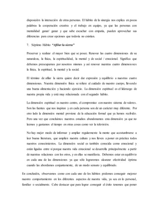 disposición la interacción de otras personas. El hábito de la sinergia nos explica en pocas
palabras la cooperación creativa y el trabajo en equipo, ya que las personas con
mentalidad ganar/ ganar y que sabe escuchar con empatía, pueden aprovechar sus
diferencias para crear opciones que todavía no existían.
7. Séptimo Hábito “Afilar la sierra”
Preservar y realizar el mayor bien que se posee. Renovar las cuatro dimensiones de su
naturaleza, la física, la espiritualidad, la mental y de social / emocional. Significa que
debemos preocuparnos por nosotros mismos y así renovar nuestras cuatro dimensiones
la física, la espiritual, la mental y la social.
El término de afilar la sierra quiere decir dar expresión y equilibrio a nuestras cuatro
dimensiones. Nuestra dimensión física se refiere al cuidado de nuestro cuerpo, llevando
una buena alimentación y haciendo ejercicio. La dimensión espiritual es el liderazgo de
nuestra propia vida y está muy relacionada con el segundo hábito.
La dimensión espiritual es nuestro centro, el compromiso con nuestro sistema de valores.
Son las fuentes que nos inspiran y en cada persona son de un carácter muy diferente. Por
otro lado la dimensión mental proviene de la educación formal que ya hemos recibido.
Pero una vez que concluimos nuestros estudios abandonamos esta dimensión ya que no
leemos y gastamos el tiempo en otras cosas como ver la televisión.
No hay mejor modo de informar y ampliar regularmente la mente que acostumbrarse a
leer buena literatura, que amplíen nuestra cultura y nos lleven a poner en práctica todos
nuestros conocimientos. La dimensión social es también conocida como emocional y
están ligadas entre sí porque nuestra vida emocional se desarrolla principalmente a partir
de nuestras relaciones con los otros, y en ellas se manifiesta. Debemos estar en equilibrio
en cada una de las dimensiones ya que sólo lograremos alcanzar efectividad óptima
cuando las abordamos conjuntamente, de un modo sensato y equilibrado.
En conclusión, observamos como con cada uno de los hábitos podemos conseguir mejorar
nuestro comportamiento en los diferentes aspectos de nuestra vida, ya sea en lo personal,
familiar o socialmente. Cabe destacar que para lograr conseguir el éxito tenemos que poner
 