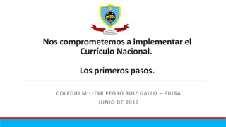 Nos comprometemos a implementar el
Currículo Nacional.
Los primeros pasos.
COLEGIO MILITAR PEDRO RUIZ GALLO – PIURA
JUNIO DE 2017
 