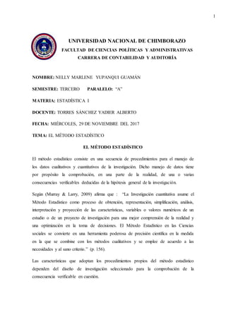 1
UNIVERSIDAD NACIONAL DE CHIMBORAZO
FACULTAD DE CIENCIAS POLÍTICAS Y ADMINISTRATIVAS
CARRERA DE CONTABILIDAD Y AUDITORÍA
NOMBRE: NELLY MARLENE YUPANQUI GUAMÁN
SEMESTRE: TERCERO PARALELO: “A”
MATERIA: ESTADÍSTICA I
DOCENTE: TORRES SÁNCHEZ YADIER ALBERTO
FECHA: MIÉRCOLES, 29 DE NOVIEMBRE DEL 2017
TEMA: EL MÉTODO ESTADÍSTICO
EL MÉTODO ESTADÍSTICO
El método estadístico consiste en una secuencia de procedimientos para el manejo de
los datos cualitativos y cuantitativos de la investigación. Dicho manejo de datos tiene
por propósito la comprobación, en una parte de la realidad, de una o varias
consecuencias verificables deducidas de la hipótesis general de la investigación.
Según (Murray & Larry, 2009) afirma que : “La Investigación cuantitativa asume el
Método Estadístico como proceso de obtención, representación, simplificación, análisis,
interpretación y proyección de las características, variables o valores numéricos de un
estudio o de un proyecto de investigación para una mejor comprensión de la realidad y
una optimización en la toma de decisiones. El Método Estadístico en las Ciencias
sociales se convierte en una herramienta poderosa de precisión científica en la medida
en la que se combine con los métodos cualitativos y se emplee de acuerdo a las
necesidades y al sano criterio.” (p. 156).
Las características que adoptan los procedimientos propios del método estadístico
dependen del diseño de investigación seleccionado para la comprobación de la
consecuencia verificable en cuestión.
 