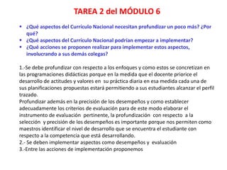 TAREA 2 del MÓDULO 6
 ¿Qué aspectos del Currículo Nacional necesitan profundizar un poco más? ¿Por
qué?
 ¿Qué aspectos del Currículo Nacional podrían empezar a implementar?
 ¿Qué acciones se proponen realizar para implementar estos aspectos,
involucrando a sus demás colegas?
1.-Se debe profundizar con respecto a los enfoques y como estos se concretizan en
las programaciones didácticas porque en la medida que el docente priorice el
desarrollo de actitudes y valores en su práctica diaria en esa medida cada una de
sus planificaciones propuestas estará permitiendo a sus estudiantes alcanzar el perfil
trazado.
Profundizar además en la precisión de los desempeños y como establecer
adecuadamente los criterios de evaluación para de este modo elaborar el
instrumento de evaluación pertinente, la profundización con respecto a la
selección y precisión de los desempeños es importante porque nos permiten como
maestros identificar el nivel de desarrollo que se encuentra el estudiante con
respecto a la competencia que está desarrollando.
2.- Se deben implementar aspectos como desempeños y evaluación
3.-Entre las acciones de implementación proponemos
 