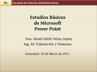 01   Facultad de Ciencias Administrativas




                  Estudios Básicos
                    de Microsoft
                    Power Point
               Srta. Natali Edith Veloz López
             Ing. En Tributación y Finanzas


               Guayaquil, 29 de Marzo de 2012
 