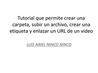 Tutorial que permite crear una
carpeta, subir un archivo, crear una
etiqueta y enlazar un URL de un video
LUIS ARIEL NINCO NINCO
 