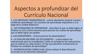 Aspectos a profundizar del
Currículo Nacional
1.-LOS ENFOQUES TRANSVERSALES.- ¿cómo abordarlos durante nuestra
unidad de aprendizaje? ¿En sesiones de aprendizaje especificas o a lo
largo de la unidad didáctica?
2.- LOS ESTANDARES DE APRENDIZAJE.- describen lo que se debe lograr al
finalizar el ciclo ¿Cómo hacemos para precisar los niveles de aprendizaje
que se debe lograr por grados
3.-LOS DESEMPEÑOS.- ¿Cómo precisar los desempeños?
4.- LA EVALUACION PARA LOS ESTUDIANTES. - ¿cómo aplicar las
evaluaciones para los estudiantes? ¿Sólo se consideran las evaluaciones
que se realizan en cada sesión? ¿O hay que planificar evaluaciones al
finalizar las unidades de aprendizaje?
5.- DIVERSIFICACION CURRICULAR ¿Cómo realizar la diversificación
curricular en la institución educativa?