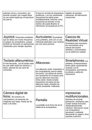 patrones de luz y oscuridad y así
permite convertir una imagen física
en una señal digital que la reproduce
tal cual es.
Si bien no se trata de dispositivos
periféricos, y no son únicamente
dispositivos de salida (pues
simultáneamente funciona como
dispositivo de entrada) en los
hechos allí puede llevarse la
información procesada por la PC.
traslado de grandes
volúmenes de información
comprimida
Joystick:Dispositivo señalador
que se utiliza con mucha frecuencia
en juegos de computadora, aunque
también es frecuente en aplicaciones
industriales para manejar aparatos.
Auriculares:Equivalente
a los parlantes, pero con un uso
individual destinado a ser recibido
por una única persona.
Cascos de
Realidad Virtual.
Diseñados para reconocer
los movimientos de la
cabeza del usuario
(entrada) y sincronizarlos
con la exhibición (salida)
Teclado alfanumérico:
El más frecuente, con 62 teclas entre
las que están todos los números y
letras, además de una serie de
comandos.
Altavoces:
Los altavoces están conectados a
las computadoras para la salida
de sonido. Las placas de sonido
son necesarias en el equipo para
que los altavoces funcionen.
Estos varían desde simples
dispositivos de salida de dos
altavoces hasta unidades de
sonido envolvente multicanal.
Smartphones. Los
celulares contemporáneos
tienen plena capacidad de
conexión con la
computadora, permitiendo
la entrada y salida de
información
Cámara digital de
fotos: Se conecta a la
computadora y le transmite las
imágenes que capta. Puede ser de
fotos o de video.
Pantalla
La pantalla es la forma de ver la
salida de la computadora.
Impresoras
multifuncionales.
Aparatos de reciente
generación, diseñados para
cumplir ambas funciones
independientemente:
introducir información visual
a la computadora
(escanear) y extraerla
físicamente en papel u otros
soportes (imprimir).
 
