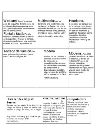 Webcam:Cómo la cámara
pero de pequeñas dimensiones, no
mostrando las imágenes que saca
sino que simplemente transmitiendo
las a la computadora.
Pantalla táctil:Pantalla
diseñada para reconocer la presión
en la superficie. Al tocar la pantalla,
el usuario puede hacer una selección
o mover el cursor, equivalente al
Multimedia: Así se
denomina a la combinación de
hardware y software que puede
reproducir las salidas que utilizan
diversos medios: texto, gráficos,
animación, video, música, voz y
efectos de sonido, entre otros.
Headsets.
Conocidos así porque van
en la cabeza y son típicos
de operadores telefónicos,
los sets de micrófono y
audífonos funcionan como
dispositivo de salida
(audífonos) al recibir
información sonora y de
entrada
i
Teclado de función: Útil
para sistemas informáticos, cuenta
con 13 letras configurables
Modem
Muchas de las palabras o
términos utilizados dentro
del campo de la
computación han surgido
del mismo funcionamiento
del componente o
dispositivos en cuestión,
tal es el caso del MODEM
(MO = Modulador – DEM
= Demodulador).
Módems.Aparatos
para la transmisión de datos
a distancia, a través de
redes telefónicas o de
diversa naturaleza,
permiten recibir y enviar
información por igual, desde
y hacia algún medio de
almacenamiento
secundario.
Escáner de código de
barras:
Escáner que por medio de un láser lee un
código de barras y emite el número que
muestra el código de barras, no la imagen.
Hay escáner de mano y fijos, como los que
se utilizan en las cajas de los
supermercados.
VIDEOPROYECTOR
Un
proyector de vídeo o vídeo
proyector es un aparato que
recibe una señal de vídeo y
proyecta la imagen
correspondiente en una
pantalla de proyección
usando un sistema de lentes,
permitiendo así visualizar
imágenes fijas o en
computadora
Máquina electrónica capaz
de almacenar información y
tratarla automáticamente
mediante operaciones
matemáticas y lógicas
controladas por programas
informáticos.
 