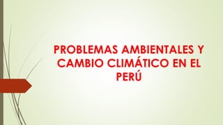 PROBLEMAS AMBIENTALES Y
CAMBIO CLIMÁTICO EN EL
PERÚ
 