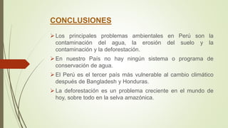 CONCLUSIONES
Los principales problemas ambientales en Perú son la
contaminación del agua, la erosión del suelo y la
contaminación y la deforestación.
En nuestro País no hay ningún sistema o programa de
conservación de agua.
El Perú es el tercer país más vulnerable al cambio climático
después de Bangladesh y Honduras.
La deforestación es un problema creciente en el mundo de
hoy, sobre todo en la selva amazónica.
 