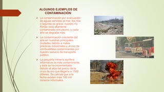 ALGUNOS EJEMPLOS DE
CONTAMINACIÓN:
 La contaminación por evacuación
de aguas servidas al mar, los ríos
o lagunas es grave; nuestro río
Rímac está altamente
contaminado con plomo, y cada
año se degrada más.
 La contaminación creciente del
aire en nuestras principales
ciudades debido a malas
prácticas industriales y al uso de
combustibles contaminantes por
nuestro servicio de transporte
público.
 La pequeña minería aurífera
informal es la más contaminante,
y ésta se ha incrementado
debido al alza del precio de la
onza de oro que llegaría a 1500
dólares. Se calcula que a la
fecha existen más 100 mil
mineros informales.
 