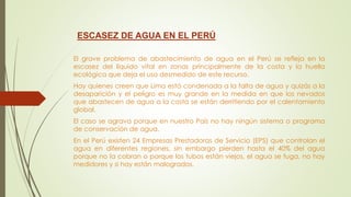 ESCASEZ DE AGUA EN EL PERÚ
El grave problema de abastecimiento de agua en el Perú se refleja en la
escasez del líquido vital en zonas principalmente de la costa y la huella
ecológica que deja el uso desmedido de este recurso.
Hay quienes creen que Lima está condenada a la falta de agua y quizás a la
desaparición y el peligro es muy grande en la medida en que los nevados
que abastecen de agua a la costa se están derritiendo por el calentamiento
global.
El caso se agrava porque en nuestro País no hay ningún sistema o programa
de conservación de agua.
En el Perú existen 24 Empresas Prestadoras de Servicio (EPS) que controlan el
agua en diferentes regiones, sin embargo pierden hasta el 40% del agua
porque no la cobran o porque los tubos están viejos, el agua se fuga, no hay
medidores y si hay están malogrados.
 