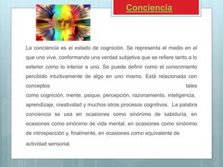Conciencia
La conciencia es el estado de cognición. Se representa el medio en el
que uno vive, conformando una verdad subjetiva que se refiere tanto a lo
exterior como lo interior a uno. Se puede definir como el conocimiento
percibido intuitivamente de algo en uno mismo. Está relacionada con
conceptos tales
como cognición, mente, psique, percepción, razonamiento, inteligencia,
aprendizaje, creatividad y muchos otros procesos cognitivos. La palabra
conciencia se usa en ocasiones como sinónimo de sabiduría, en
ocasiones como sinónimo de vida mental, en ocasiones como sinónimo
de introspección y, finalmente, en ocasiones como equivalente de
actividad sensorial.
 