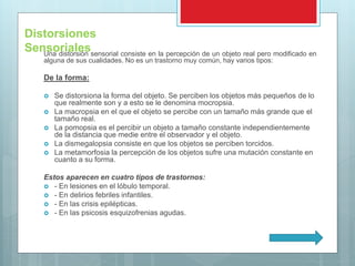 Una distorsión sensorial consiste en la percepción de un objeto real pero modificado en
alguna de sus cualidades. No es un trastorno muy común, hay varios tipos:
De la forma:
 Se distorsiona la forma del objeto. Se perciben los objetos más pequeños de lo
que realmente son y a esto se le denomina mocropsia.
 La macropsia en el que el objeto se percibe con un tamaño más grande que el
tamaño real.
 La pomopsia es el percibir un objeto a tamaño constante independientemente
de la distancia que medie entre el observador y el objeto.
 La dismegalopsia consiste en que los objetos se perciben torcidos.
 La metamorfosia la percepción de los objetos sufre una mutación constante en
cuanto a su forma.
Estos aparecen en cuatro tipos de trastornos:
 - En lesiones en el lóbulo temporal.
 - En delirios febriles infantiles.
 - En las crisis epilépticas.
 - En las psicosis esquizofrenias agudas.
Distorsiones
Sensoriales
 