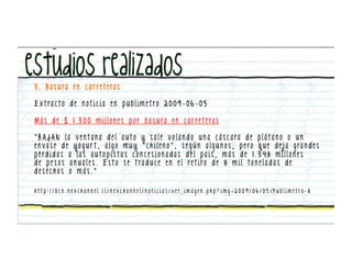 3 . B a s u ra e n c a r re t e ra s

E x t ra c t o d e n o t i c i a e n p u b l i m e t ro 2 0 0 9 - 0 6 - 0 5

M á s d e $ 1 . 3 0 0 m i l l o n e s p o r b a s u ra e n c a r re t e ra s

“ B A J A N l a v e n t a n a d e l a u t o y s a l e v o l a n d o u n a c á s c a ra d e p l á t a n o o u n
e n v a s e d e y o g u r t , a l g o m u y “ c h i l e n o ” , s e g ú n a l g u n o s , p e ro q u e d e j a g ra n d e s
p é rd i d a s a l a s a u t o p i s t a s c o n c e s i o n a d a s d e l p a í s , m á s d e 1 . 3 4 8 m i l l o n e s
d e p e s o s a n u a l e s . E s t o s e t ra d u c e e n e l re t i ro d e 8 m i l t o n e l a d a s d e
desechos o más.”

h t t p : / / b c n . n e x c h a n n e l . c l / n e x c h a n n e l / n o t i c i a s / v e r i m a g e n . p h p ? i m g = 2 0 0 9 / 0 6 / 0 5 / P u b l i m e t ro - 8
 