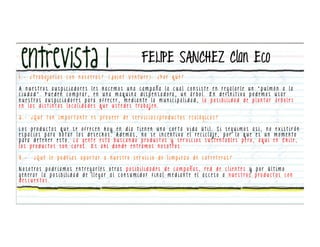 FELIPE SANCHEZ Clan Eco
1 . - ¿ T ra b a j a r í a s c o n n o s o t ro s ? ( J o i n t V e n t u re ) . ¿ P o r q u é ?

A n u e s t ro s aus p i c i a d o re s l e s h a c e m o s u n a c a m p a ñ a l a c u a l c o n s i s t e e n re g a l a r l e u n “ p u l m ó n a l a
c i u d a d ” . P u e d e n c o m p ra r , e n u n a m a q u i n a d i s p e n s a d o ra , u n á r b o l . E n d e f i n i t i va p o d e m o s u s a r
n u e s t ro s a u s p i c i a d o re s p a ra o f re c e r , m e d i a n t e l a m u n i c i p a l i d a d , l a p o s i b i l i d a d d e p l a n t a r á r b o l e s
e n l a s d i s t i n t a s l o c a l i d a d e s q u e u s t e d e s t ra b a j e n .

2 . - ¿ Q u é t a n i m p o r t a nt e e s p ro v e e r d e s e r v i c i o s / p ro d u c t o s e c o l ó g i c o s ?

L o s p ro d u c t o s q u e s e o f re c e n h o y e n d í a t i e n e n u n a c o r t a v i d a ú t i l . S i s e g u i m o s a s í , n o e x i s t i r á n
e s p a c i o s p a ra b o t a r l o s d e s e c h o s . A d e m á s , n o s e i n c e n t i va e l re c i c l a j e , p o r l o q u e e s u n m o m e n t o
p a ra d e t e n e r e s t o . L a g e n t e e s t á b u s c a n d o p ro d u c t o s y s e r v i c i o s s u s t e n t a b l e s p e ro , a q u í e n C h i l e ,
l o s p ro d u c t o s s o n c a ro s . E s a h í d o n d e e n t ra m o s n o s o t ro s .

3.-      ¿ Q u é l e p o d r í a s a p o r t a r a n u e s t ro s e r v i c i o d e l i m p i e z a d e c a r re t e ra s ?

N o s o t ro s p o d r í a m o s e n t re g a r l e s o t ra s p o s i b i l i d a d e s d e c a m p a ñ a s , re d d e c l i e n t e s y p o r ú l t i m o
g e n e ra r l a p o s i b i l i d a d d e l l e g a r a l c o n s u m i d o r f i n a l m e d i a n t e e l a c c e s o a n u e s t ro s p ro d u c t o s c o n
descuentos.
 