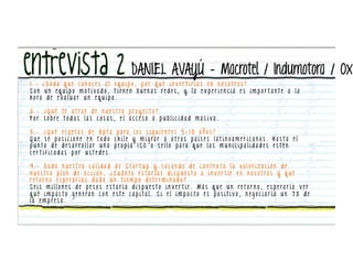 DANIEL AVAYÚ – Macrotel / Indumotora / Ox
1 . - ¿ D a d o q u e c o n o c e s a l e q u i p o , p o r q u é i n v e r t i r í a s e n n o s o t ro s ?
Son un equipo motivado, tienen buenas redes, y la experiencia es impor tante a la
h o ra d e e v a l u a r u n e q u i p o .

2 . - ¿ Q u é t e a t ra e d e n u e s t ro p ro y e c t o ?
Por sobre todas las cosas, el acceso a publicidad masiva.

3 . - ¿ Q u é e s p e ra s d e A p t a p a ra l o s s i g u i e n t e s 5 - 1 0 a ñ o s ?
Q u e s e p o s i c i o n e e n t o d o c h i l e y m i g ra r a o t ro s p a í s e s l a t i n o a m e r i c a n o s . H a s t a e l
p u n t o d e d e s a r ro l l a r u n a p ro p i a I S O o s e l l o p a ra q u e l a s m u n i c i p a l i d a d e s e s t é n
certificadas por ustedes.

4 . - D a d o n u e s t ra c a l i d a d d e S t a r t u p y s a c a n d o d e c o n t e x t o l a v a l o r i z a c i ó n d e
n u e s t ro p l a n d e a c c i ó n , ¿ C u á nt o e s t a r í a s d i s p u e s t o a i n v e r t i r e n n o s o t ro s y q u é
re t o r n o e s p e ra r í a s d a d o u n t i e m p o d e t e r m i n a d o ?
S e i s m i l l o n e s d e p e s o s e s t a r í a d i s p u e s t o i n v e r t i r . M á s q u e u n re t o r n o , e s p e ra r í a v e r
q u é i m p a c t o g e n e ra n c o n e s t e c a p i t a l . S i e l i m p a c t o e s p o s i t i v o , n e g o c i a r í a u n 7 % d e
la empresa.
 