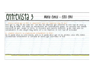 Mario Conca – CEO CHV
1 . ¿ P i e n s a u s t e d q u e l a R S E e s i m p o r t a n t e p a ra l a s e m p re s a s h o y e n d i a ?
Creo que si, hoy en dia cada vez                            son mas las empresas que invier ten en este tipo de cosas y
esta muy de moda. Con todos los movimientos del calentamiento global, las personas han tomado
c o n c i e n c i a d e q u e , c u i d a r l a t i e r ra , e s n e c e s a r i o p a ra n u e s t ro b i e n e s t a r , y p o r e n d e p a ra l o s
consumidores es una imagen muy buena ver a las empresas en este tipo de actividad.

2. ¿Cuánto invierte su organización actualmente en RSE?
N o t e p u e d o d e c i r l a c i f ra e x a c t a , p e ro s i t e p u e d o d e c i r q u e e n l o s ú l t i m o s c i n c o a ñ o s h e m o s
i n c re m e nt a d o n o t a b l e m e nt e l a c a nt i d a d d e d i n e ro q u e i n v e r t i m o s e n R S E
 