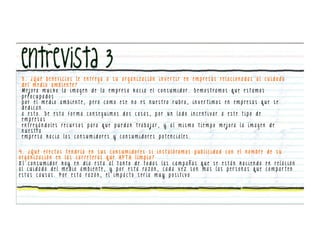 3. ¿Qué beneficios le entrega a su organización inver tir en empresas relacionadas al cuidado
 del medio ambiente?
 M e j o ra m u c h o l a i m a g e n d e l a e m p re s a h a c i a e l c o n s u m i d o r . D e m o s t ra m o s q u e e s t a m o s
 preocupados
 p o r e l m e d i o a m b i e nt e , p e ro c o m o e s e n o e s n u e s t ro r u b ro , i n v e r t i m o s e n e m p re s a s q u e s e
 dedican
 a esto. De esta forma conseguimos dos cosas, por un lado incentivar a este tipo de
 empresas
 e n t re g á n d o l e s re c u r s o s p a ra q u e p u e d a n t ra b a j a r , y a l m i s m o t i e m p o m e j o ra l a i m a g e n d e
 n u e s t ra
 empresa hacia los consumidores y consumidores potenciales.


4 . ¿ Q u é e f e c t o s t e n d r í a e n s u s c o n s u m i d o re s s i i n s t a l á ra m o s p u b l i c i d a d c o n e l n o m b re d e s u
o r g a n i z a c i ó n e n l a s c a r re t e ra s q u e A P T A l i m p i a ?
El consumidor hoy en día esta al tanto de todas las campañas que se están haciendo en relación
a l c u i d a d o d e l m e d i o a m b i e n t e , y p o r e s t a ra z ó n , c a d a v e z s o n m a s l a s p e r s o n a s q u e c o m p a r t e n
e s t a s c a u s a s . P o r e s t a ra z ó n , e l i m p a c t o s e r í a m u y p o s i t i v o
 