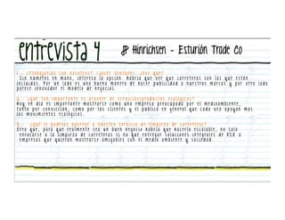 JP Hinrichsen – Esturión Trade Co

1 . - ¿ T ra b a j a r í a s c o n n o s o t ro s ? ( J o i n t V e n t u re ) . ¿ P o r q u é ?
   S i n n ú m e ro s e n m a n o , i n t e re s a l a o p c i ó n . H a b r í a q u e v e r q u e c a r re t e ra s s o n l a s q u e e s t á n
i n c l u i d a s . P o r u n l a d o e s u n a b u e n a m a n e ra d e h a c e r p u b l i c i d a d a n u e s t ra s m a rc a s y p o r o t ro l a d o
parece innovador el modelo de negocios.

2 . - ¿ Q u é t a n i m p o r t a nt e e s p ro v e e r d e s e r v i c i o s / p ro d u c t o s e c o l ó g i c o s ?
H o y e n d í a e s i m p o r t a n t e m o s t ra r s e c o m o u n a e m p re s a p re o c u p a d a p o r e l m e d i o a m b i e n t e ,
t a n t o p o r c o n v i c c i ó n , c o m o p o r l o s c l i e n t e s y e l p ú b l i c o e n g e n e ra l q u e c a d a v e z a p o y a n m a s
los movimientos ecológicos.

3.-  ¿Qué        l e p o d r í a s a p o r t a r a n u e s t ro s e r v i c i o d e l i m p i e z a d e c a r re t e ra s ?
Creo que,       p a ra q u e re a l m e n t e s e a u n b u e n n e g o c i o h a b r í a q u e h a c e r l o e s c a l a b l e , n o s o l o
 enfocarse        a l a l i m p i e z a d e c a r re t e ra s s i n o q u e e n t re g a r s o l u c i o n e s i n t e g ra l e s d e R S E a
 empresas       q u e q u i e ra n m o s t ra r s e a m i g a b l e s c o n e l m e d i o a m b i e n t e y s o c i e d a d .
 
