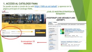 1. ACCESO AL CATÁLOGO FAMA
Se puede accede a través de la web http://bib.us.es/salud/ y aparece en la
página principal el Catálogo FAMA.
¿CUÁL ES NUESTRA ESTRATEGIA DE
BÚSQUEDA?
(FISIOTERAP*) AND (REHABILI*) AND
(DEPORT*)
Se encuentran 13
resultados
 