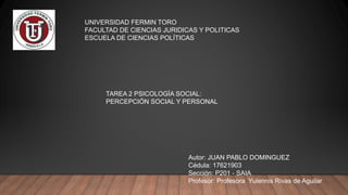 UNIVERSIDAD FERMIN TORO
FACULTAD DE CIENCIAS JURIDICAS Y POLITICAS
ESCUELA DE CIENCIAS POLÍTICAS
TAREA 2 PSICOLOGÍA SOCIAL:
PERCEPCIÓN SOCIAL Y PERSONAL
Autor: JUAN PABLO DOMINGUEZ
Cédula: 17621903
Sección: P201 - SAIA
Profesor: Profesora Yulennis Rivas de Aguilar
 