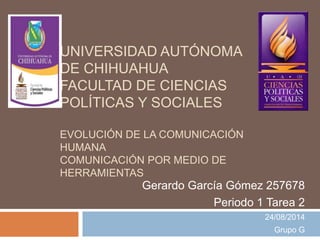 UNIVERSIDAD AUTÓNOMA
DE CHIHUAHUA
FACULTAD DE CIENCIAS
POLÍTICAS Y SOCIALES
EVOLUCIÓN DE LA COMUNICACIÓN
HUMANA
COMUNICACIÓN POR MEDIO DE
HERRAMIENTAS
Gerardo García Gómez 257678
Periodo 1 Tarea 2
24/08/2014
Grupo G
 