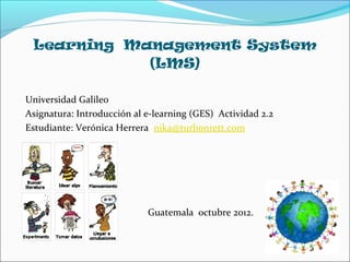 Learning Management System
            (LMS)

Universidad Galileo
Asignatura: Introducción al e-learning (GES) Actividad 2.2
Estudiante: Verónica Herrera nika@turbonrett.com




                            Guatemala octubre 2012.
 