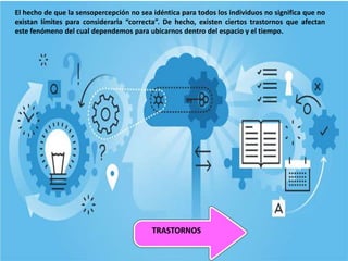 El hecho de que la sensopercepción no sea idéntica para todos los individuos no significa que no
existan límites para considerarla “correcta”. De hecho, existen ciertos trastornos que afectan
este fenómeno del cual dependemos para ubicarnos dentro del espacio y el tiempo.
TRASTORNOS
 