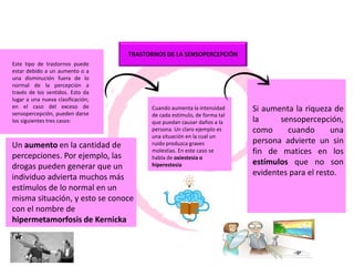 TRASTORNOS DE LA SENSOPERCEPCIÓN
Este tipo de trastornos puede
estar debido a un aumento o a
una disminución fuera de lo
normal de la percepción a
través de los sentidos. Esto da
lugar a una nueva clasificación;
en el caso del exceso de
sensopercepción, pueden darse
los siguientes tres casos:
Un aumento en la cantidad de
percepciones. Por ejemplo, las
drogas pueden generar que un
individuo advierta muchos más
estímulos de lo normal en un
misma situación, y esto se conoce
con el nombre de
hipermetamorfosis de Kernicka
Cuando aumenta la intensidad
de cada estímulo, de forma tal
que puedan causar daños a la
persona. Un claro ejemplo es
una situación en la cual un
ruido produzca graves
molestias. En este caso se
habla de oxiestesia o
hiperestesia
Si aumenta la riqueza de
la sensopercepción,
como cuando una
persona advierte un sin
fin de matices en los
estímulos que no son
evidentes para el resto.
 
