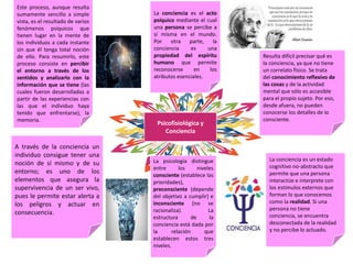 Psicofisiológica y
Conciencia
La conciencia es el acto
psíquico mediante el cual
una persona se percibe a
sí misma en el mundo.
Por otra parte, la
conciencia es una
propiedad del espíritu
humano que permite
reconocerse en los
atributos esenciales.
A través de la conciencia un
individuo consigue tener una
noción de sí mismo y de su
entorno; es uno de los
elementos que asegura la
supervivencia de un ser vivo,
pues le permite estar alerta a
los peligros y actuar en
consecuencia.
Este proceso, aunque resulta
sumamente sencillo a simple
vista, es el resultado de varios
fenómenos psíquicos que
tienen lugar en la mente de
los individuos a cada instante
sin que él tenga total noción
de ello. Para resumirlo, este
proceso consiste en percibir
el entorno a través de los
sentidos y analizarlo con la
información que se tiene (las
cuales fueron desarrolladas a
partir de las experiencias con
las que el individuo haya
tenido que enfrentarse), la
memoria.
Resulta difícil precisar qué es
la conciencia, ya que no tiene
un correlato físico. Se trata
del conocimiento reflexivo de
las cosas y de la actividad
mental que sólo es accesible
para el propio sujeto. Por eso,
desde afuera, no pueden
conocerse los detalles de lo
consciente.
La conciencia es un estado
cognitivo no-abstracto que
permite que una persona
interactúe e interprete con
los estímulos externos que
forman lo que conocemos
como la realidad. Si una
persona no tiene
conciencia, se encuentra
desconectada de la realidad
y no percibe lo actuado.
La psicología distingue
entre los niveles
consciente (establece las
prioridades),
preconsciente (depende
del objetivo a cumplir) e
inconsciente (no se
racionaliza). La
estructura de la
conciencia está dada por
la relación que
establecen estos tres
niveles.
 
