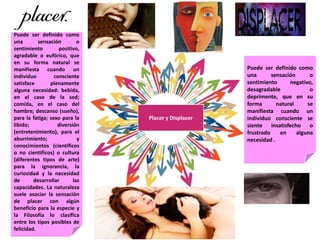 Placer y Displacer
Puede ser definido como
una sensación o
sentimiento negativo,
desagradable o
deprimente, que en su
forma natural se
manifiesta cuando un
individuo consciente se
siente insatisfecho o
frustrado en alguna
necesidad .
Puede ser definido como
una sensación o
sentimiento positivo,
agradable o eufórico, que
en su forma natural se
manifiesta cuando un
individuo consciente
satisface plenamente
alguna necesidad: bebida,
en el caso de la sed;
comida, en el caso del
hambre; descanso (sueño),
para la fatiga; sexo para la
libido; diversión
(entretenimiento), para el
aburrimiento; y
conocimientos (científicos
o no científicos) o cultura
(diferentes tipos de arte)
para la ignorancia, la
curiosidad y la necesidad
de desarrollar las
capacidades. La naturaleza
suele asociar la sensación
de placer con algún
beneficio para la especie y
la Filosofía lo clasifica
entre los tipos posibles de
felicidad.
 