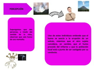Supongamos que dos
personas, a través del
sentido de la vista,
observan que sale humo
de una montaña.
Uno de estos individuos entiende que el
humo se asocia a la erupción de un
volcán, mientras que el otro sujeto
considera, en cambio, que el humo
procede del infierno y que la población
local está a punto de ser castigada por su
conducta.
PERCEPCIÓN
 