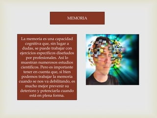 MEMORIA
La memoria es una capacidad
cognitiva que, sin lugar a
dudas, se puede trabajar con
ejercicios específicos diseñados
por profesionales. Así lo
muestran numerosos estudios
científicos. Pero es importante
tener en cuenta que, si bien
podemos trabajar la memoria
cuando se nos va debilitando, es
mucho mejor prevenir su
deterioro y potenciarla cuando
está en plena forma.
 